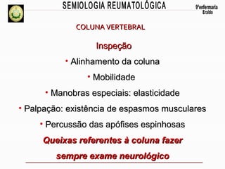 COLUNA VERTEBRAL

Inspeção
• Alinhamento da coluna
• Mobilidade
• Manobras especiais: elasticidade
• Palpação: existência de espasmos musculares
• Percussão das apófises espinhosas
Queixas referentes à coluna fazer
sempre exame neurológico

 