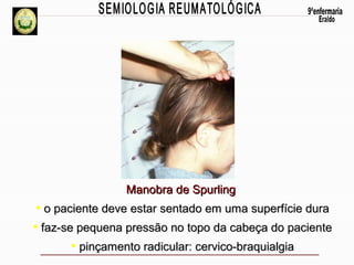 Manobra de Spurling

• o paciente deve estar sentado em uma superfície dura
• faz-se pequena pressão no topo da cabeça do paciente
• pinçamento radicular: cervico-braquialgia

 