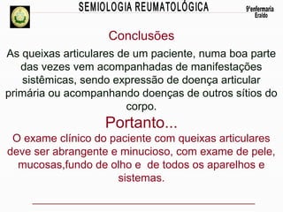 Conclusões
As queixas articulares de um paciente, numa boa parte
das vezes vem acompanhadas de manifestações
sistêmicas, sendo expressão de doença articular
primária ou acompanhando doenças de outros sítios do
corpo.

Portanto...
O exame clínico do paciente com queixas articulares
deve ser abrangente e minucioso, com exame de pele,
mucosas,fundo de olho e de todos os aparelhos e
sistemas.

 
