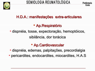 H.D.A.: manifestações extra-articulares
 Ap.Respiratório
• dispnéia, tosse, expectoração, hemoptóicos,
sibilância, dor torácica
 Ap.Cardiovascular
• dispnéia, edemas, palpitações, precordialgia
• pericardites, endocardites, miocardites, H.A.S

 