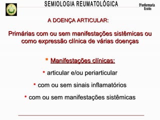 A DOENÇA ARTICULAR:

Primárias com ou sem manifestações sistêmicas ou
como expressão clínica de várias doenças

 Manifestações clínicas:
• articular e/ou periarticular
• com ou sem sinais inflamatórios
• com ou sem manifestações sistêmicas

 