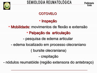 COTOVELO

• Inspeção
• Mobilidade: movimentos de flexão e extensão
• Palpação da articulação
- pesquisa de edema articular
- edema localizado em processo olecraniano
( bursite olecraniana)
- crepitação
- nódulos reumatóide (região extensora do antebraço)

 