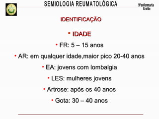 IDENTIFICAÇÃO

 IDADE
• FR: 5 – 15 anos
• AR: em qualquer idade,maior pico 20-40 anos
• EA: jovens com lombalgia
• LES: mulheres jovens
• Artrose: após os 40 anos
• Gota: 30 – 40 anos

 