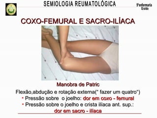 COXO-FEMURAL E SACRO-ILÍACA

Manobra de Patric
Flexão,abdução e rotação externa(“ fazer um quatro“)
• Pressão sobre o joelho: dor em coxo - femural
• Pressão sobre o joelho e crista ilíaca ant. sup.:
dor em sacro - ilíaca

 