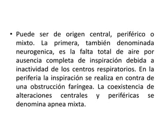 • Puede ser de origen central, periférico o
mixto. La primera, también denominada
neurogenica, es la falta total de aire por
ausencia completa de inspiración debida a
inactividad de los centros respiratorios. En la
periferia la inspiración se realiza en contra de
una obstrucción faríngea. La coexistencia de
alteraciones centrales y periféricas se
denomina apnea mixta.

 
