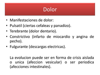 Dolor
•
•
•
•

Manifestaciones de dolor:
Pulsatil (ciertas cefaleas y panadizo).
Terebrante (dolor dentario).
Constrictivo (infarto de miocardio y angina de
pecho).
• Fulgurante (descargas electricas).
La evolucion puede ser en forma de crisis aislada
o unica (afeccion vesicular) o ser periodica
(afecciones intestinales).

 