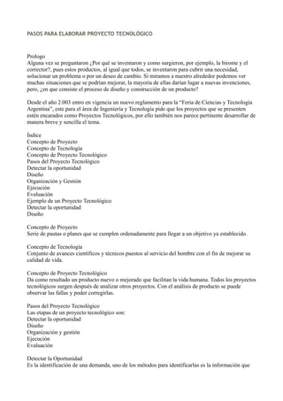 PASOS PARA ELABORAR PROYECTO TECNOLÓGICO
Prologo
Alguna vez se preguntaron ¿Por qué se inventaron y como surgieron, por ejemplo, la birome y el
corrector?, pues estos productos, al igual que todos, se inventaron para cubrir una necesidad,
solucionar un problema o por un deseo de cambio. Si miramos a nuestro alrededor podemos ver
muchas situaciones que se podrían mejorar, la mayoría de ellas darían lugar a nuevas invenciones,
pero, ¿en que consiste el proceso de diseño y construcción de un producto?
Desde el año 2.003 entro en vigencia un nuevo reglamento para la “Feria de Ciencias y Tecnología
Argentina”, este para el área de Ingeniería y Tecnología pide que los proyectos que se presenten
estén encarados como Proyectos Tecnológicos, por ello también nos parece pertinente desarrollar de
manera breve y sencilla el tema.
Índice
Concepto de Proyecto
Concepto de Tecnología
Concepto de Proyecto Tecnológico
Pasos del Proyecto Tecnológico
Detectar la oportunidad
Diseño
Organización y Gestión
Ejecución
Evaluación
Ejemplo de un Proyecto Tecnológico
Detectar la oportunidad
Diseño
Concepto de Proyecto
Serie de pautas o planes que se cumplen ordenadamente para llegar a un objetivo ya establecido.
Concepto de Tecnología
Conjunto de avances científicos y técnicos puestos al servicio del hombre con el fin de mejorar su
calidad de vida.
Concepto de Proyecto Tecnológico
Da como resultado un producto nuevo o mejorado que facilitan la vida humana. Todos los proyectos
tecnológicos surgen después de analizar otros proyectos. Con el análisis de producto se puede
observar las fallas y poder corregirlas.
Pasos del Proyecto Tecnológico
Las etapas de un proyecto tecnológico son:
Detectar la oportunidad
Diseño
Organización y gestión
Ejecución
Evaluación
Detectar la Oportunidad
Es la identificación de una demanda, uno de los métodos para identificarlas es la información que
 