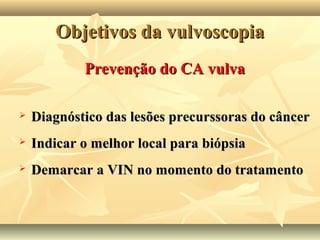 Objetivos da vulvoscopia
Prevenção do CA vulva


Diagnóstico das lesões precurssoras do câncer



Indicar o melhor local para biópsia



Demarcar a VIN no momento do tratamento

 