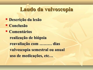 Laudo da vulvoscopia




Descrição da lesão
Conclusão
Comentários
realização de biópsia
reavaliação com ……… dias
vulvoscopia semestral ou anual
uso de medicações, etc…

 