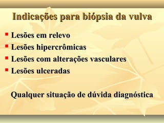 Indicações para biópsia da vulva
Lesões em relevo
 Lesões hipercrômicas
 Lesões com alterações vasculares
 Lesões ulceradas


Qualquer situação de dúvida diagnóstica

 
