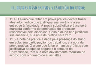  11.4 O aluno que faltar em prova prática deverá trazer
atestado médico que justifique sua ausência a ser
entregue à faculdade. A prova substitutiva prática será
marcada conforme determinação do professor
responsável pela disciplina. Caso o aluno não justifique
sua ausência, sua nota de prática será zero.
 11.5 A nota da prática é dada pela presença do aluno
em aula, sua participação nos trabalhos, e a nota da
prova prática. O aluno que faltar em aulas práticas sem
justificativa adequada segundo o estatuto da
Universidade, terá sua nota devidamente reduzida de
acordo com o número de suas faltas.
 