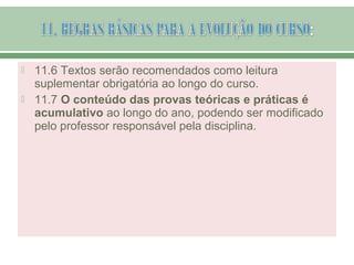  11.6 Textos serão recomendados como leitura
suplementar obrigatória ao longo do curso.
 11.7 O conteúdo das provas teóricas e práticas é
acumulativo ao longo do ano, podendo ser modificado
pelo professor responsável pela disciplina.
 