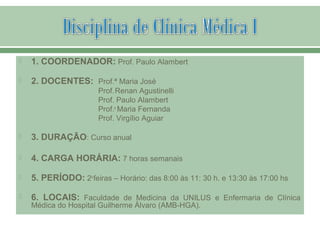  1. COORDENADOR: Prof. Paulo Alambert
 2. DOCENTES: Prof.ª Maria José
Prof.Renan Agustinelli
Prof. Paulo Alambert
Prof.a
Maria Fernanda
Prof. Virgílio Aguiar
 3. DURAÇÃO: Curso anual
 4. CARGA HORÁRIA: 7 horas semanais
 5. PERÍODO: 2a
feiras – Horário: das 8:00 às 11: 30 h. e 13:30 às 17:00 hs
 6. LOCAIS: Faculdade de Medicina da UNILUS e Enfermaria de Clínica
Médica do Hospital Guilherme Álvaro (AMB-HGA).
 