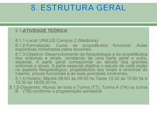  8.1-ATIVIDADE TEÓRICA:
 8.1.1-Local: UNILUS Campus 2 (Medicina)
 8.1.2-Formatação: Curso de propedêutica funcional. Aulas
expositivas ministradas pelos docentes.
 8.1.3-Objetivo: Desenvolvimento da fisiopatologia e da propedêutica
dos sintomas e sinais, constando de uma parte geral e outra,
especial. A parte geral corresponde ao estudo dos grandes
sintomas e sinais. A parte especial objetiva o estudo de cada órgão
no aspecto fisiopatológico, propedêutica dos sinais e sintomas do
mesmo, provas funcionais e às suas principais síndromes.
 8.1.4-Horário: Manhã 08:0O às 09:30 hs.Tarde 13:30 às 15:00 hs e
15:30 às 16:00:30 hs.
8.1.5-Discentes: Alunos de toda a Turma (TT), Turma A (TA) ou turma
B (TB) conforme a programação semestral.
 