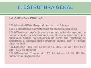  8.3- ATIVIDADE PRÁTICA:
 8.3.1-Local –HGA- Hospital Guilherme Álvaro
 8.3.2-Formatação: Semiotécnica da propedêutica física
 8.3.3-Objetivos: Após breve sistematização do assunto e
demonstração da semiotécnica, os alunos a executam, e a
cada aula prática na sequencia do curso são repetidos os
processos e técnicas pelos próprios alunos, com a revisão
geral no final.
 8.3.4-Horário: Das 8:00 às 09:30 hs., das 9:30 as 11:00 hs e
das 13:30 às 15:00 hs
 8.3.5-Discentes: Turmas: A1, A2, A3, A4 ou B1, B2, B3, B4,
conforme a programação.
 
