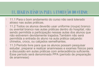  11.1 Para o bom andamento do curso não será tolerado
atraso nas aulas práticas.
 11.2 Todos os alunos deverão usar uniforme (roupa) branco
ou avental branco nas aulas práticas dentro do hospital; não
sendo permitida a participação nessas aulas dos alunos que
não estiverem devidamente trajados.Também não será
permitida a entrada do aluno na aula prática calçando:
chinelos, crocs, ou calçados semelhantes.
 11.3 Período livre para que os alunos possam pesquisar
estudar, preparar e realizar anamneses e exames físicos para
a discussão em aulas práticas com antecedência suficiente.
Esse período será denominado PPA (período de preparação
de anamnese)
 