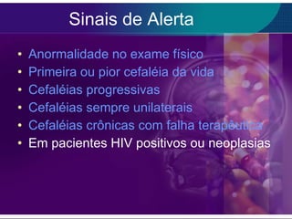 Sinais de Alerta Anormalidade no exame físico Primeira ou pior cefaléia da vida Cefaléias progressivas Cefaléias sempre unilaterais Cefaléias crônicas com falha terapêutica Em pacientes HIV positivos ou neoplasias 