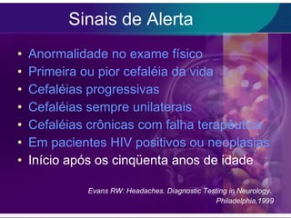Sinais de Alerta Anormalidade no exame físico Primeira ou pior cefaléia da vida Cefaléias progressivas Cefaléias sempre unilaterais Cefaléias crônicas com falha terapêutica Em pacientes HIV positivos ou neoplasias Início após os cinqüenta anos de idade Evans RW: Headaches. Diagnostic Testing in Neurology.  Philadelphia,1999 