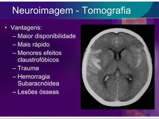 Neuroimagem - Tomografia Vantagens: Maior disponibilidade Mais rápido Menores efeitos claustrofóbicos Trauma Hemorragia Subaracnóidea  Lesões ósseas 