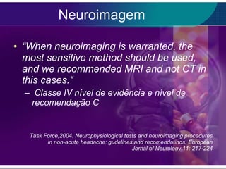 Neuroimagem “ When neuroimaging is warranted, the most sensitive method should be used, and we recommended MRI and not CT in this cases.“   Classe IV nível de evidência e nível de recomendação C Task Force,2004. Neurophysiological tests and neuroimaging procedures in non-acute headache: gudelines and recomendatinos. European Jornal of Neurology 11: 217-224 