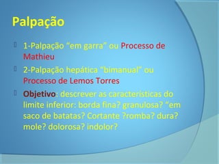Palpação 
 1-Palpação “em garra” ou Processo de 
Mathieu 
 2-Palpação hepática “bimanual” ou 
Processo de Lemos Torres 
 Objetivo: descrever as características do 
limite inferior: borda fina? granulosa? “em 
saco de batatas? Cortante ?romba? dura? 
mole? dolorosa? indolor? 
 