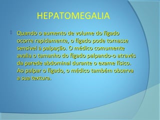 HEPATOMEGALIA 
 Quando o aauummeennttoo ddee vvoolluummee ddoo ffííggaaddoo 
ooccoorrrree rraappiiddaammeennttee,, oo ffííggaaddoo ppooddee ttoorrnnaassssee 
sseennssíívveell àà ppaallppaaççããoo.. OO mmééddiiccoo ccoommuummeennttee 
aavvaalliiaa oo ttaammaannhhoo ddoo ffííggaaddoo ppaallppaannddoo--oo aattrraavvééss 
ddaa ppaarreeddee aabbddoommiinnaall dduurraannttee oo eexxaammee ffííssiiccoo.. 
AAoo ppaallppaarr oo ffííggaaddoo,, oo mmééddiiccoo ttaammbbéémm oobbsseerrvvaa 
aa ssuuaa tteexxttuurraa.. 
 