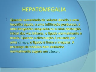 HEPATOMEGALIA 
 Quando aumentado de vvoolluummee ddeevviiddoo aa uummaa 
hheeppaattiittee aagguuddaa,, aa uummaa iinnffiillttrraaççããoo ggoorrdduurroossaa,, aa 
uummaa ccoonnggeessttããoo ssaanngguuíínneeaa oouu aa uummaa oobbssttrruuççããoo 
iinniicciiaall ddaass vviiaass bbiilliiaarreess,, oo ffííggaaddoo nnoorrmmaallmmeennttee éé 
mmaacciioo.. QQuuaannddoo aa ddiimmiinnuuiiççããoo éé ccaauussaaddaa ppoorr 
uummaa cciirrrroossee,, oo ffííggaaddoo éé ffiirrmmee ee iirrrreegguullaarr.. AA 
pprreesseennççaa ddee nnóódduullooss bbeemm ddeeffiinniiddooss 
nnoorrmmaallmmeennttee ssuuggeerree uumm ccâânncceerr.. 
 
