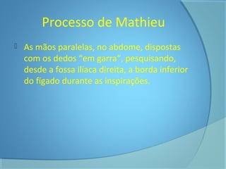 Processo de Mathieu 
 As mãos paralelas, no abdome, dispostas 
com os dedos “em garra”, pesquisando, 
desde a fossa ilíaca direita, a borda inferior 
do fígado durante as inspirações. 
 