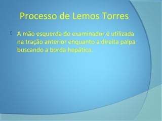 Processo de Lemos Torres 
 A mão esquerda do examinador é utilizada 
na tração anterior enquanto a direita palpa 
buscando a borda hepática. 
 