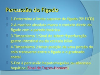 PPeerrccuussssããoo ddoo FFííggaaddoo 
 1-Determina o limite superior do fígado (5º EICD) 
 2-A macicez absoluta marca o contato direto do 
fígado com a parede torácica. 
 3-Timpanismo 1:Sinal de Jobertperfuração 
gastro-intestinal ou da vesícula biliar. 
 4-Timpanismo 2:Inter-posição de uma porção do 
colo transverso entre o fígado e o gradeado 
costal. 
 5-Dor à percussão:hepatomegalias ou abscesso 
hepático (Sinal de Torres-Homem) 
 