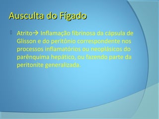 AAuussccuullttaa ddoo FFííggaaddoo 
 Atrito Inflamação fibrinosa da cápsula de 
Glisson e do peritônio correspondente nos 
processos inflamatórios ou neoplásicos do 
parênquima hepático, ou fazendo parte da 
peritonite generalizada. 
 