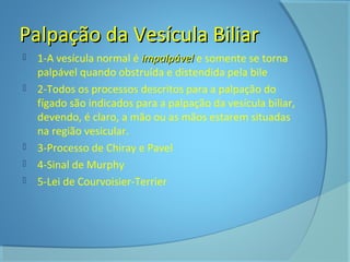 PPaallppaaççããoo ddaa VVeessííccuullaa BBiilliiaarr 
 1-A vesícula normal é iimmppaallppáávveell e somente se torna 
palpável quando obstruída e distendida pela bile 
 2-Todos os processos descritos para a palpação do 
fígado são indicados para a palpação da vesícula biliar, 
devendo, é claro, a mão ou as mãos estarem situadas 
na região vesicular. 
 3-Processo de Chiray e Pavel 
 4-Sinal de Murphy 
 5-Lei de Courvoisier-Terrier 
 
