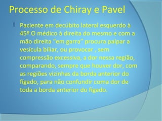 Processo de Chiray e Pavel 
 Paciente em decúbito lateral esquerdo à 
45º O médico à direita do mesmo e com a 
mão direita “em garra” procura palpar a 
vesícula biliar, ou provocar , sem 
compressão excessiva, a dor nessa região, 
comparando, sempre que houver dor, com 
as regiões vizinhas da borda anterior do 
fígado, para não confundir coma dor de 
toda a borda anterior do fígado. 
 