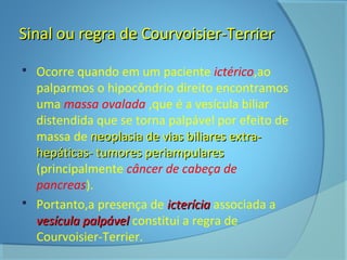 Sinal ou rreeggrraa ddee CCoouurrvvooiissiieerr--TTeerrrriieerr 
 Ocorre quando em um paciente ictérico,ao 
palparmos o hipocôndrio direito encontramos 
uma massa ovalada ,que é a vesícula biliar 
distendida que se torna palpável por efeito de 
massa de nneeooppllaassiiaa ddee vviiaass bbiilliiaarreess eexxttrraa-- 
hheeppááttiiccaass-- ttuummoorreess ppeerriiaammppuullaarreess 
(principalmente câncer de cabeça de 
pancreas). 
 Portanto,a presença de iicctteerríícciiaa associada a 
vveessííccuullaa ppaallppáávveell constitui a regra de 
Courvoisier-Terrier. 
 