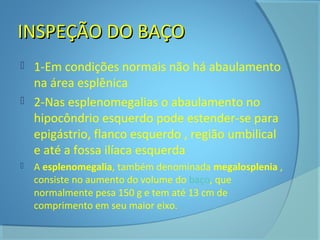 IINNSSPPEEÇÇÃÃOO DDOO BBAAÇÇOO 
 1-Em condições normais não há abaulamento 
na área esplênica 
 2-Nas esplenomegalias o abaulamento no 
hipocôndrio esquerdo pode estender-se para 
epigástrio, flanco esquerdo , região umbilical 
e até a fossa ilíaca esquerda. 
 A esplenomegalia, também denominada megalosplenia , 
consiste no aumento do volume do baço, que 
normalmente pesa 150 g e tem até 13 cm de 
comprimento em seu maior eixo. 
 