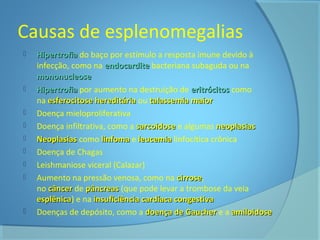 Causas de esplenomegalias 
 HHiippeerrttrrooffiiaa do baço por estímulo a resposta imune devido à 
infecção, como na eennddooccaarrddiittee bacteriana subaguda ou na 
mmoonnoonnuucclleeoossee 
 HHiippeerrttrrooffiiaa por aumento na destruição de eerriittrróócciittooss como 
na eessffeerroocciittoossee hheerreeddiittáárriiaa ou ttaallaasssseemmiiaa mmaaiioorr 
 Doença mieloproliferativa 
 Doença infiltrativa, como a ssaarrccooiiddoossee e algumas nneeooppllaassiiaass 
 NNeeooppllaassiiaass como lliinnffoommaa e lleeuucceemmiiaa linfocítica crônica 
 Doença de Chagas 
 Leishmaniose viceral (Calazar) 
 Aumento na pressão venosa, como na cciirrrroossee, 
no ccâânncceerr de ppâânnccrreeaass (que pode levar a trombose da veia 
eessppllêênniiccaa) e na iinnssuuffiicciiêênncciiaa ccaarrddííaaccaa ccoonnggeessttiivvaa 
 Doenças de depósito, como a ddooeennççaa ddee GGaauucchheerr e a aammiillooiiddoossee 
 