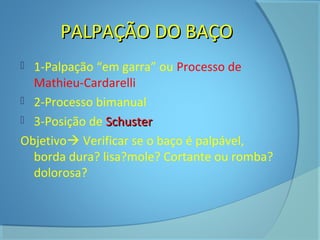 PPAALLPPAAÇÇÃÃOO DDOO BBAAÇÇOO 
 1-Palpação “em garra” ou Processo de 
Mathieu-Cardarelli 
 2-Processo bimanual 
 3-Posição de SScchhuusstteerr 
Objetivo Verificar se o baço é palpável, 
borda dura? lisa?mole? Cortante ou romba? 
dolorosa? 
 
