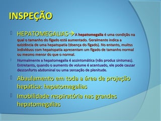 IINNSSPPEEÇÇÃÃOO 
 HHEEPPAATTOOMMEEGGAALLIIAASSAA hheeppaattoommeeggaalliiaa éé uummaa ccoonnddiiççããoo nnaa 
qquuaall oo ttaammaannhhoo ddoo ffííggaaddoo eessttáá aauummeennttaaddoo.. GGeerraallmmeennttee iinnddiiccaa aa 
eexxiissttêênncciiaa ddee uummaa hheeppaattooppaattiiaa ((ddooeennççaa ddoo ffííggaaddoo)).. NNoo eennttaannttoo,, mmuuiittooss 
iinnddiivvíídduuooss ccoomm hheeppaattooppaattiiaa aapprreesseennttaamm uumm ffííggaaddoo ddee ttaammaannhhoo nnoorrmmaall 
oouu mmeessmmoo mmeennoorr ddoo qquuee oo nnoorrmmaall.. 
 NNoorrmmaallmmeennttee aa hheeppaattoommeeggaalliiaa éé aassssiinnttoommááttiiccaa ((nnããoo pprroodduuzz ssiinnttoommaass)).. 
EEnnttrreettaannttoo,, qquuaannddoo oo aauummeennttoo ddee vvoolluummee éé aacceennttuuaaddoo,, eellee ppooddee ccaauussaarr 
ddeessccoonnffoorrttoo aabbddoommiinnaall oouu uummaa sseennssaaççããoo ddee pplleenniittuuddee.. 
 AAbbaauullaammeennttoo eemm ttooddaa aa áárreeaa ddee pprroojjeeççããoo 
hheeppááttiiccaa:: hheeppaattoommeeggaalliiaass 
 IImmoobbiilliiddaaddee rreessppiirraattóórriiaa nnaass ggrraannddeess 
hheeppaattoommeeggaalliiaass 
 