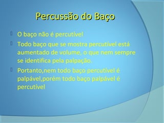 PPeerrccuussssããoo ddoo BBaaççoo 
 O baço não é percutível 
 Todo baço que se mostra percutível está 
aumentado de volume, o que nem sempre 
se identifica pela palpação. 
 Portanto,nem todo baço percutível é 
palpável,porém todo baço palpável é 
percutível 
 
