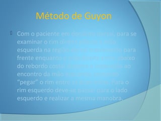 Método de Guyon 
 Com o paciente em decúbito dorsal, para se 
examinar o rim direito põe-se a mão 
esquerda na região dorsal tracionando para 
frente enquanto a mão direita entra abaixo 
do rebordo costal durante a inspiração ao 
encontro da mão esquerda, tentando 
“pegar” o rim entre as duas mãos. Para o 
rim esquerdo deve-se passar para o lado 
esquerdo e realizar a mesma manobra. 
 