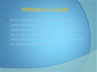 Método de Goelet 
 Com o paciente em ortostase, flete-se o 
joelho do lado que deseja-lhe palpar, 
apoiando-se sobre uma cadeira. A seguir, 
faz-se uma tração anterior com uma das 
mãos enquanto a outra é usada na tentativa 
de palpar o polo inferior do rim 
 