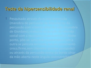 TTeessttee ddaa hhiippeerrsseennssiibbiilliiddaaddee rreennaall 
 Pesquisado através da punho percussão 
(manobra de percussão de Murphy) ou da 
percussão com a borda ulnar da mão (manobra 
de Giordano),realizada na junção do rebordo 
costal com a musculatura paravertebral.Neste 
ponto, põe-se uma mão espalmada e com a 
outra se percute em cima, em um movimento 
único,firme,sem chicotear (punho percussão) 
ou através da percussão direta da borda ulnar 
da mão aberta neste ângulo costovertebral. 
 