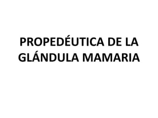 PROPEDÉUTICA DE LA
GLÁNDULA MAMARIA
 