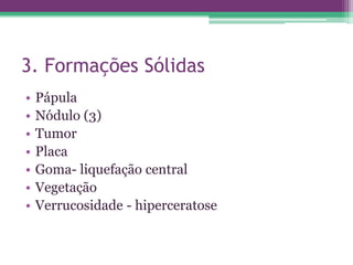 3. Formações Sólidas
•   Pápula
•   Nódulo (3)
•   Tumor
•   Placa
•   Goma- liquefação central
•   Vegetação
•   Verrucosidade - hiperceratose
 
