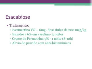Esacabiose
• Tratamento:
 ▫   Ivermectina VO – 6mg- dose única de 200 mcg/kg
 ▫   Enxofre a 6% em vaselina- 3 noites
 ▫   Creme de Permetrina 5% - 1 noite (8-12h)
 ▫   Alívio do prurido com anti-histamínicos
 