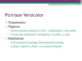 Ptriríase Versicolor
• Tratamento:
• Tópicos:
 ▫ Cetoconazol xampu (1-2%)- 1 aplicação, rem 5min
 ▫ Creme de imidazol/ ciclopirox- 2x/dia, 2 sem
• Sistêmicos:
 ▫ Cetoconazol 200mg/ Itraconazol 100mg
 ▫ 5 dias, repetir 3 dias 1 e 2 meses depois
 
