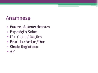 Anamnese
•   Fatores desencadeantes
•   Exposição Solar
•   Uso de medicações
•   Prurido /Ardor /Dor
•   Sinais flogísticos
•   AF
 