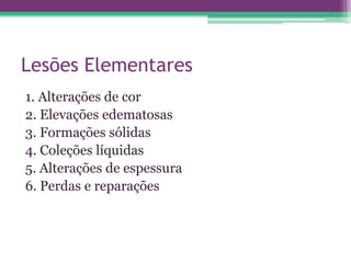 Lesões Elementares
1. Alterações de cor
2. Elevações edematosas
3. Formações sólidas
4. Coleções líquidas
5. Alterações de espessura
6. Perdas e reparações
 