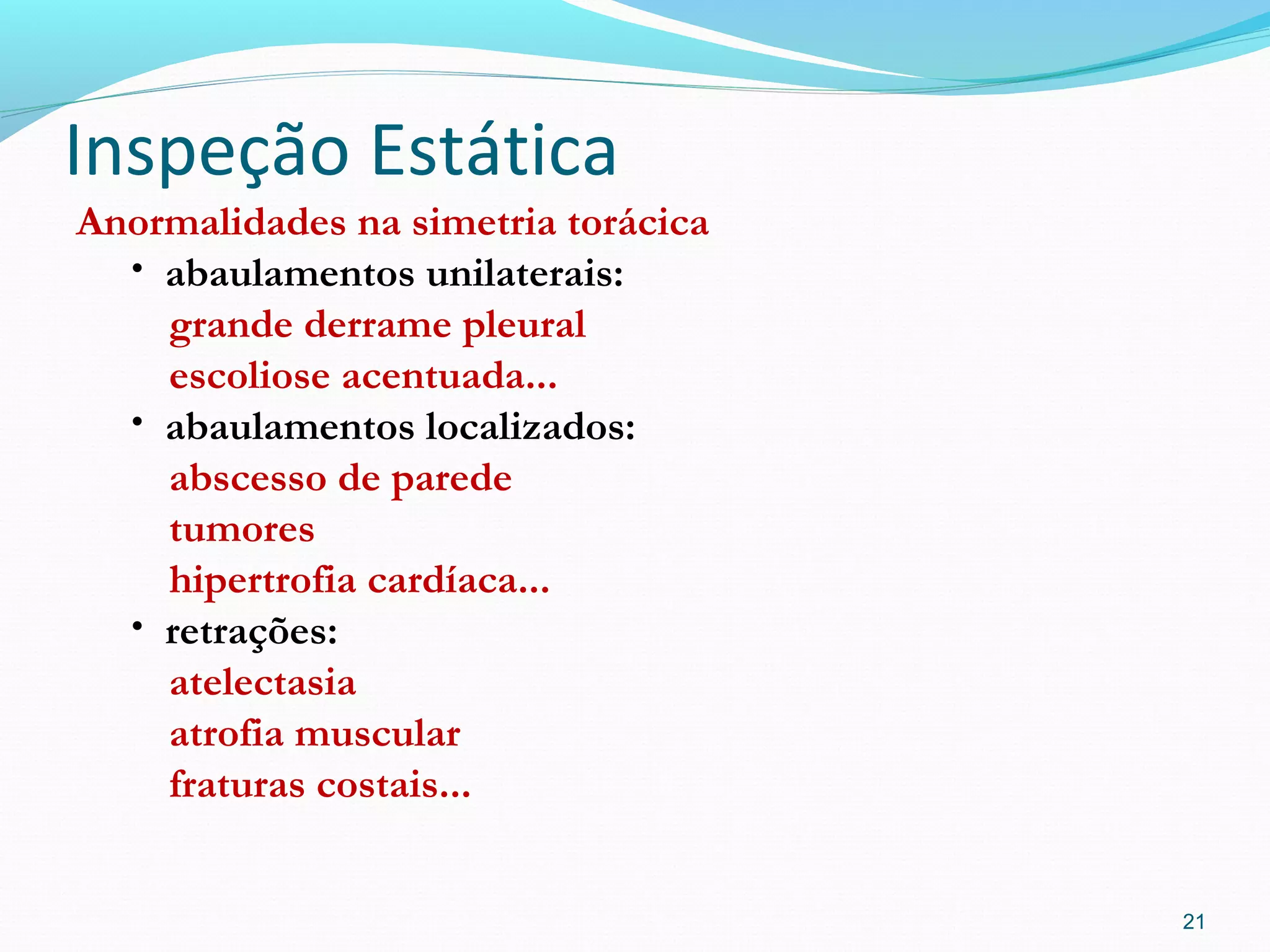 Inspeção Estática
Anormalidades na simetria torácica
• abaulamentos unilaterais:
grande derrame pleural
escoliose acentuada...
• abaulamentos localizados:
abscesso de parede
tumores
hipertrofia cardíaca...
• retrações:
atelectasia
atrofia muscular
fraturas costais...
21
 
