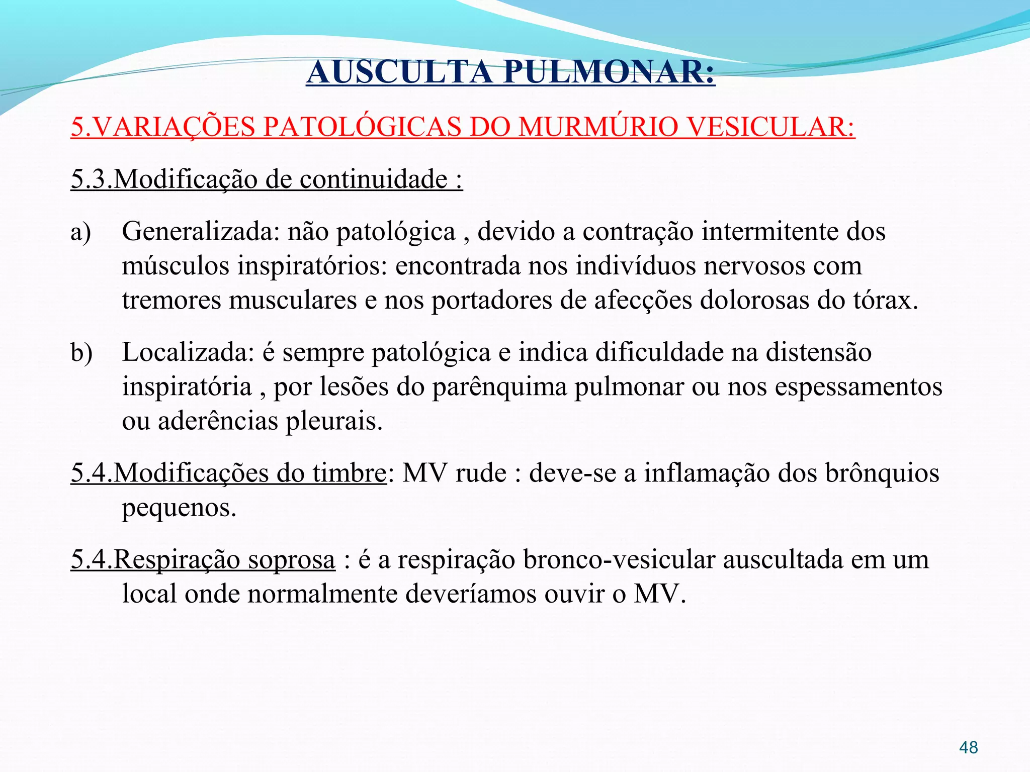 48
AUSCULTA PULMONAR:
5.VARIAÇÕES PATOLÓGICAS DO MURMÚRIO VESICULAR:
5.3.Modificação de continuidade :
a) Generalizada: não patológica , devido a contração intermitente dos
músculos inspiratórios: encontrada nos indivíduos nervosos com
tremores musculares e nos portadores de afecções dolorosas do tórax.
b) Localizada: é sempre patológica e indica dificuldade na distensão
inspiratória , por lesões do parênquima pulmonar ou nos espessamentos
ou aderências pleurais.
5.4.Modificações do timbre: MV rude : deve-se a inflamação dos brônquios
pequenos.
5.4.Respiração soprosa : é a respiração bronco-vesicular auscultada em um
local onde normalmente deveríamos ouvir o MV.
 